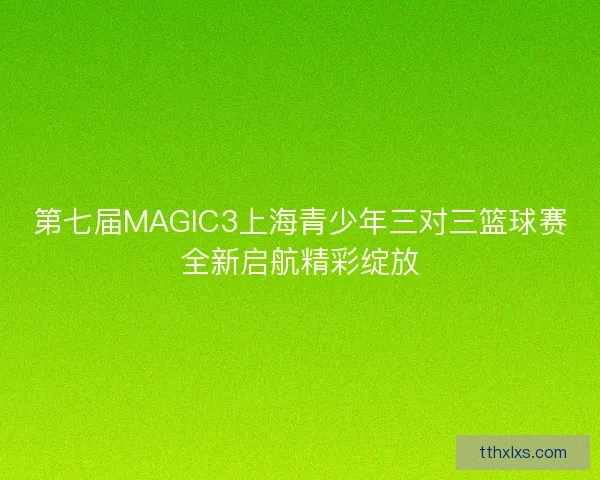 第七届MAGIC3上海青少年三对三篮球赛全新启航精彩绽放