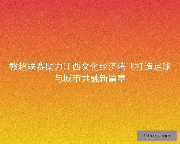 赣超联赛助力江西文化经济腾飞打造足球与城市共融新篇章