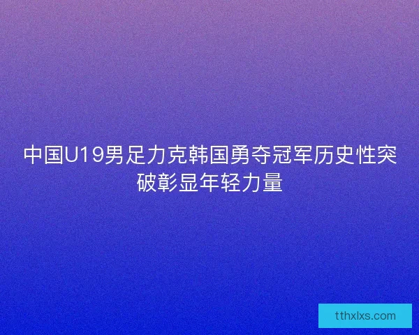 中国U19男足力克韩国勇夺冠军历史性突破彰显年轻力量