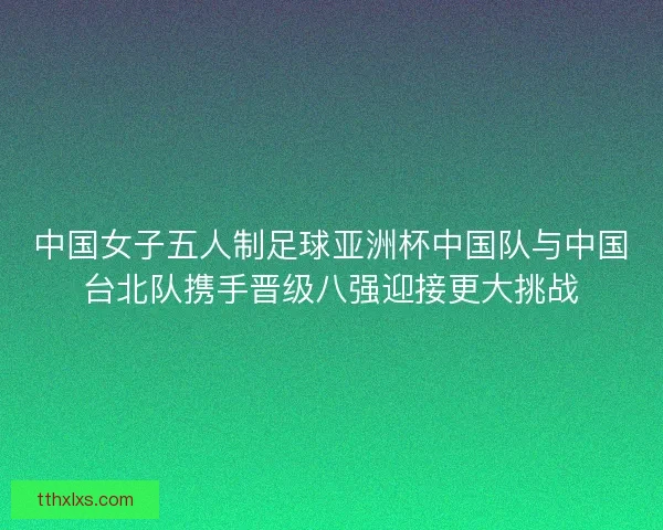 中国女子五人制足球亚洲杯中国队与中国台北队携手晋级八强迎接更大挑战