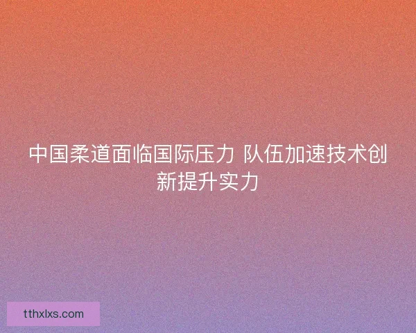 中国柔道面临国际压力 队伍加速技术创新提升实力