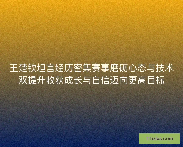 王楚钦坦言经历密集赛事磨砺心态与技术双提升收获成长与自信迈向更高目标