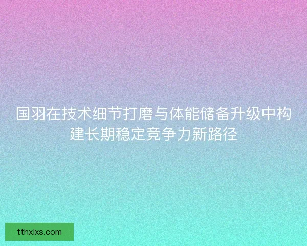 国羽在技术细节打磨与体能储备升级中构建长期稳定竞争力新路径